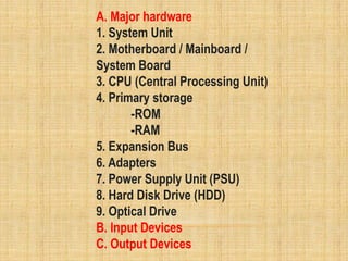 A. Major hardware
1. System Unit
2. Motherboard / Mainboard /
System Board
3. CPU (Central Processing Unit)
4. Primary storage
-ROM
-RAM
5. Expansion Bus
6. Adapters
7. Power Supply Unit (PSU)
8. Hard Disk Drive (HDD)
9. Optical Drive
B. Input Devices
C. Output Devices
 