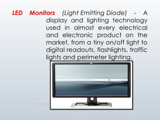 LED Monitors (Light Emitting Diode) - A
display and lighting technology
used in almost every electrical
and electronic product on the
market, from a tiny on/off light to
digital readouts, flashlights, traffic
lights and perimeter lighting.
 