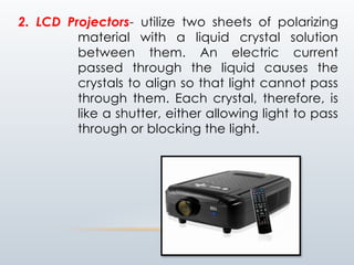 2. LCD Projectors- utilize two sheets of polarizing
material with a liquid crystal solution
between them. An electric current
passed through the liquid causes the
crystals to align so that light cannot pass
through them. Each crystal, therefore, is
like a shutter, either allowing light to pass
through or blocking the light.
 
