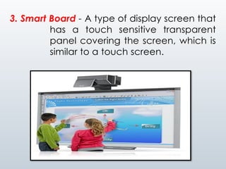 3. Smart Board - A type of display screen that
has a touch sensitive transparent
panel covering the screen, which is
similar to a touch screen.
 