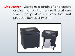 Line Printer - Contains a chain of characters
or pins that print an entire line at one
time. Line printers are very fast, but
produce low-quality print.
 