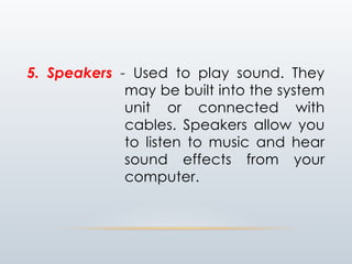 5. Speakers - Used to play sound. They
may be built into the system
unit or connected with
cables. Speakers allow you
to listen to music and hear
sound effects from your
computer.
 