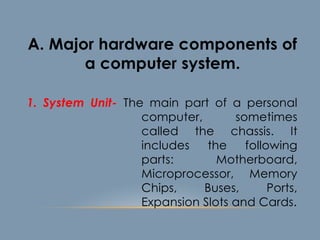 1. System Unit- The main part of a personal
computer, sometimes
called the chassis. It
includes the following
parts: Motherboard,
Microprocessor, Memory
Chips, Buses, Ports,
Expansion Slots and Cards.
A. Major hardware components of
a computer system.
 