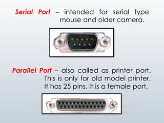 Serial Port – intended for serial type
mouse and older camera.
Parallel Port – also called as printer port.
This is only for old model printer.
It has 25 pins. It is a female port.
 