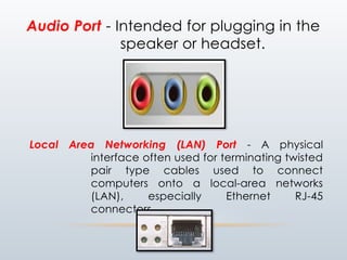 Audio Port - Intended for plugging in the
speaker or headset.
Local Area Networking (LAN) Port - A physical
interface often used for terminating twisted
pair type cables used to connect
computers onto a local-area networks
(LAN), especially Ethernet RJ-45
connectors.
 