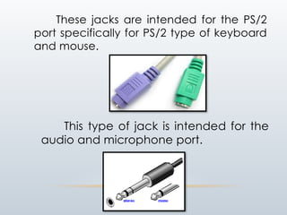 These jacks are intended for the PS/2
port specifically for PS/2 type of keyboard
and mouse.
This type of jack is intended for the
audio and microphone port.
 