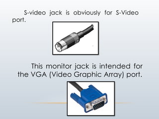 S-video jack is obviously for S-Video
port.
This monitor jack is intended for
the VGA (Video Graphic Array) port.
 