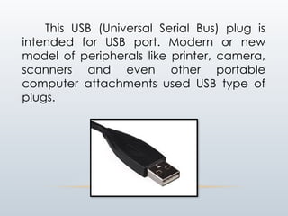 This USB (Universal Serial Bus) plug is
intended for USB port. Modern or new
model of peripherals like printer, camera,
scanners and even other portable
computer attachments used USB type of
plugs.
 