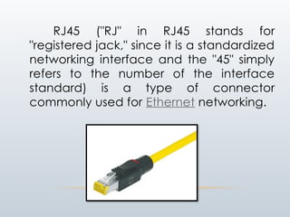 RJ45 ("RJ" in RJ45 stands for
"registered jack," since it is a standardized
networking interface and the "45" simply
refers to the number of the interface
standard) is a type of connector
commonly used for Ethernet networking.
 