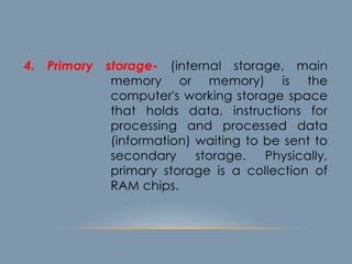 4. Primary storage- (internal storage, main
memory or memory) is the
computer's working storage space
that holds data, instructions for
processing and processed data
(information) waiting to be sent to
secondary storage. Physically,
primary storage is a collection of
RAM chips.
 