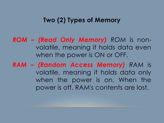 Two (2) Types of Memory
ROM – (Read Only Memory) ROM is non-
volatile, meaning it holds data even
when the power is ON or OFF.
RAM – (Random Access Memory) RAM is
volatile, meaning it holds data only
when the power is on. When the
power is off, RAM's contents are lost.
 