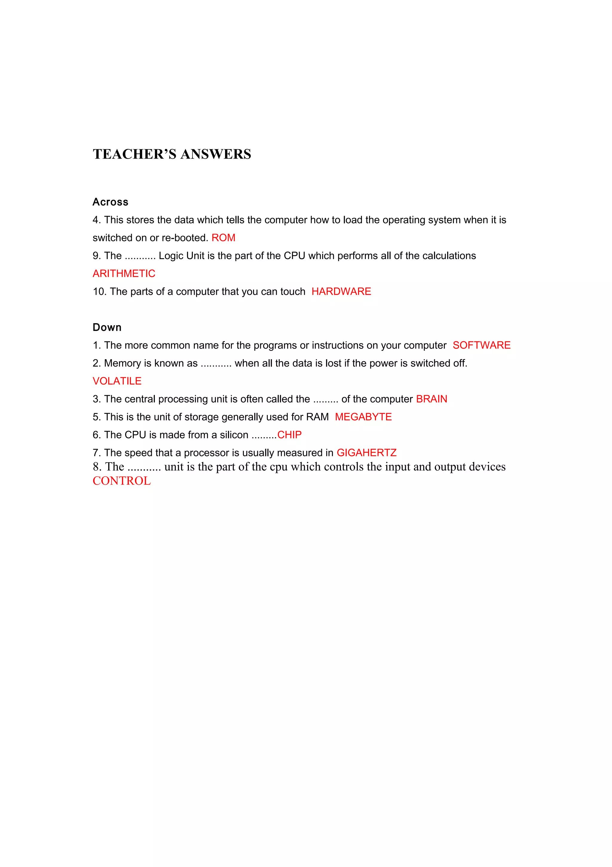 TEACHER’S ANSWERS
Across
4. This stores the data which tells the computer how to load the operating system when it is
switched on or re-booted. ROM
9. The ........... Logic Unit is the part of the CPU which performs all of the calculations
ARITHMETIC
10. The parts of a computer that you can touch HARDWARE
Down
1. The more common name for the programs or instructions on your computer SOFTWARE
2. Memory is known as ........... when all the data is lost if the power is switched off.
VOLATILE
3. The central processing unit is often called the ......... of the computer BRAIN
5. This is the unit of storage generally used for RAM MEGABYTE
6. The CPU is made from a silicon .........CHIP
7. The speed that a processor is usually measured in GIGAHERTZ

8. The ........... unit is the part of the cpu which controls the input and output devices
CONTROL

 