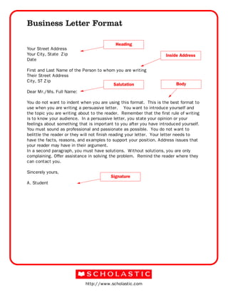 http://www.scholastic.com
Business Letter Format
Your Street Address
Your City, State Zip
Date
First and Last Name of the Person to whom you are writing
Their Street Address
City, ST Zip
Dear Mr./Ms. Full Name:
You do not want to indent when you are using this format. This is the best format to
use when you are writing a persuasive letter. You want to introduce yourself and
the topic you are writing about to the reader. Remember that the first rule of writing
is to know your audience. In a persuasive letter, you state your opinion or your
feelings about something that is important to you after you have introduced yourself.
You must sound as professional and passionate as possible. You do not want to
belittle the reader or they will not finish reading your letter. Your letter needs to
have the facts, reasons, and examples to support your position. Address issues that
your reader may have in their argument.
In a second paragraph, you must have solutions. Without solutions, you are only
complaining. Offer assistance in solving the problem. Remind the reader where they
can contact you.
Sincerely yours,
A. Student
Heading
Inside Address
Salutation Body
Signature
 