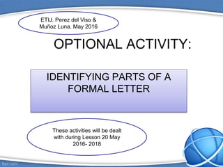 OPTIONAL ACTIVITY:
IDENTIFYING PARTS OF A
FORMAL LETTER
These activities will be dealt
with during Lesson 20 May
2016- 2018
ETIJ. Perez del Viso &
Muñoz Luna. May 2016
 