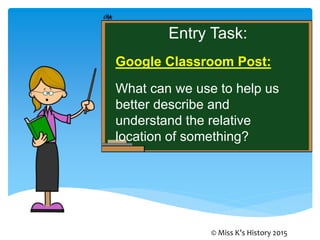 Entry Task:
Google Classroom Post:
What can we use to help us
better describe and
understand the relative
location of something?
© Miss K’s History 2015
 