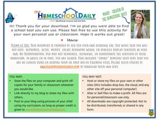 Terms of Use: This document is provided to you for your own personal use. You agree that you will
not copy, reproduce, alter, modify, create derivative works, or publicly display contents as your
own. No Redistribution. You may not reproduce, repackage, or redistribute the contents of these
downloads, in whole or in part, for any reason. This includes “giving” someone your copy that you
are no longer using or hosting them on drop box or Facebook files. Please refer others to
www.thehomeschooldaily.com to download their own copy.
YOU MAY:
• Save the files on your computer and print off
copies for your family or classroom whenever
you would like.
• Link directly to my blog to share my files with
others.
• Post to your blog using pictures of your child
using my curriculum, as long as proper credit is
given to www.thehomeschooldaily.com
YOU MAY NOT:
• Host or store my files on your own or other
sites (this includes drop box, the cloud, and any
other site off your personal computer)
• Alter or Sell files to make a profit. All files are
for personal/classroom use only.
• All downloads are copyright protected. Not to
be distributed, transferred, or shared in any
form.
Hi! Thank you for your download. I’m so glad you were able to find
a school tool you can use. Please feel free to use this activity for
your own personal use or classroom. Hope it works out great!
Marie
 