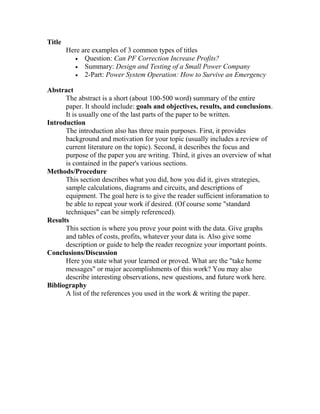 Title
        Here are examples of 3 common types of titles
          • Question: Can PF Correction Increase Profits?
          • Summary: Design and Testing of a Small Power Company
          • 2-Part: Power System Operation: How to Survive an Emergency

Abstract
      The abstract is a short (about 100-500 word) summary of the entire
      paper. It should include: goals and objectives, results, and conclusions.
      It is usually one of the last parts of the paper to be written.
Introduction
      The introduction also has three main purposes. First, it provides
      background and motivation for your topic (usually includes a review of
      current literature on the topic). Second, it describes the focus and
      purpose of the paper you are writing. Third, it gives an overview of what
      is contained in the paper's various sections.
Methods/Procedure
      This section describes what you did, how you did it, gives strategies,
      sample calculations, diagrams and circuits, and descriptions of
      equipment. The goal here is to give the reader sufficient inforamation to
      be able to repeat your work if desired. (Of course some "standard
      techniques" can be simply referenced).
Results
      This section is where you prove your point with the data. Give graphs
      and tables of costs, profits, whatever your data is. Also give some
      description or guide to help the reader recognize your important points.
Conclusions/Discussion
      Here you state what your learned or proved. What are the "take home
      messages" or major accomplishments of this work? You may also
      describe interesting observations, new questions, and future work here.
Bibliography
      A list of the references you used in the work & writing the paper.
 