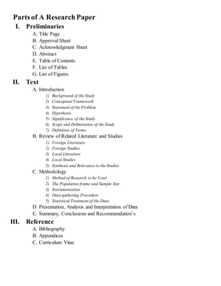 Parts of A ResearchPaper
I. Preliminaries
A. Title Page
B. Approval Sheet
C. Acknowledgment Sheet
D. Abstract
E. Table of Contents
F. List of Tables
G. List of Figures
II. Text
A. Introduction
1) Background of the Study
2) Conceptual Framework
3) Statement of the Problem
4) Hypothesis
5) Significance of the Study
6) Scope and Delimitation of the Study
7) Definition of Terms
B. Review of Related Literature and Studies
1) Foreign Literature
2) Foreign Studies
3) Local Literature
4) Local Studies
5) Synthesis and Relevance to the Studies
C. Methodology
1) Method of Research to be Used
2) The Population frame and Sample Size
3) Instrumentation
4) Data-gathering Procedure
5) Statistical Treatment of the Data
D. Presentation, Analysis and Interpretation of Data
E. Summary, Conclusions and Recommendation’s
III. Reference
A. Bibliography
B. Appendices
C. Curriculum Vitae
 