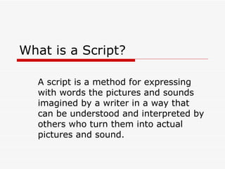 What is a Script? A script is a method for expressing with words the pictures and sounds imagined by a writer in a way that can be understood and interpreted by others who turn them into actual pictures and sound. 