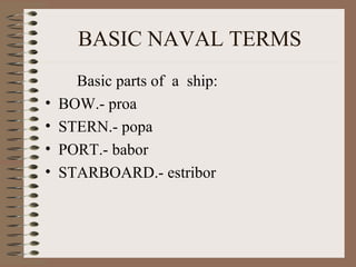 BASIC NAVAL TERMS 
Basic parts of a ship: 
• BOW.- proa 
• STERN.- popa 
• PORT.- babor 
• STARBOARD.- estribor 
 