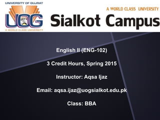 English II (ENG-102)
3 Credit Hours, Spring 2015
Instructor: Aqsa Ijaz
Email: aqsa.ijaz@uogsialkot.edu.pk
Class: BBA
 