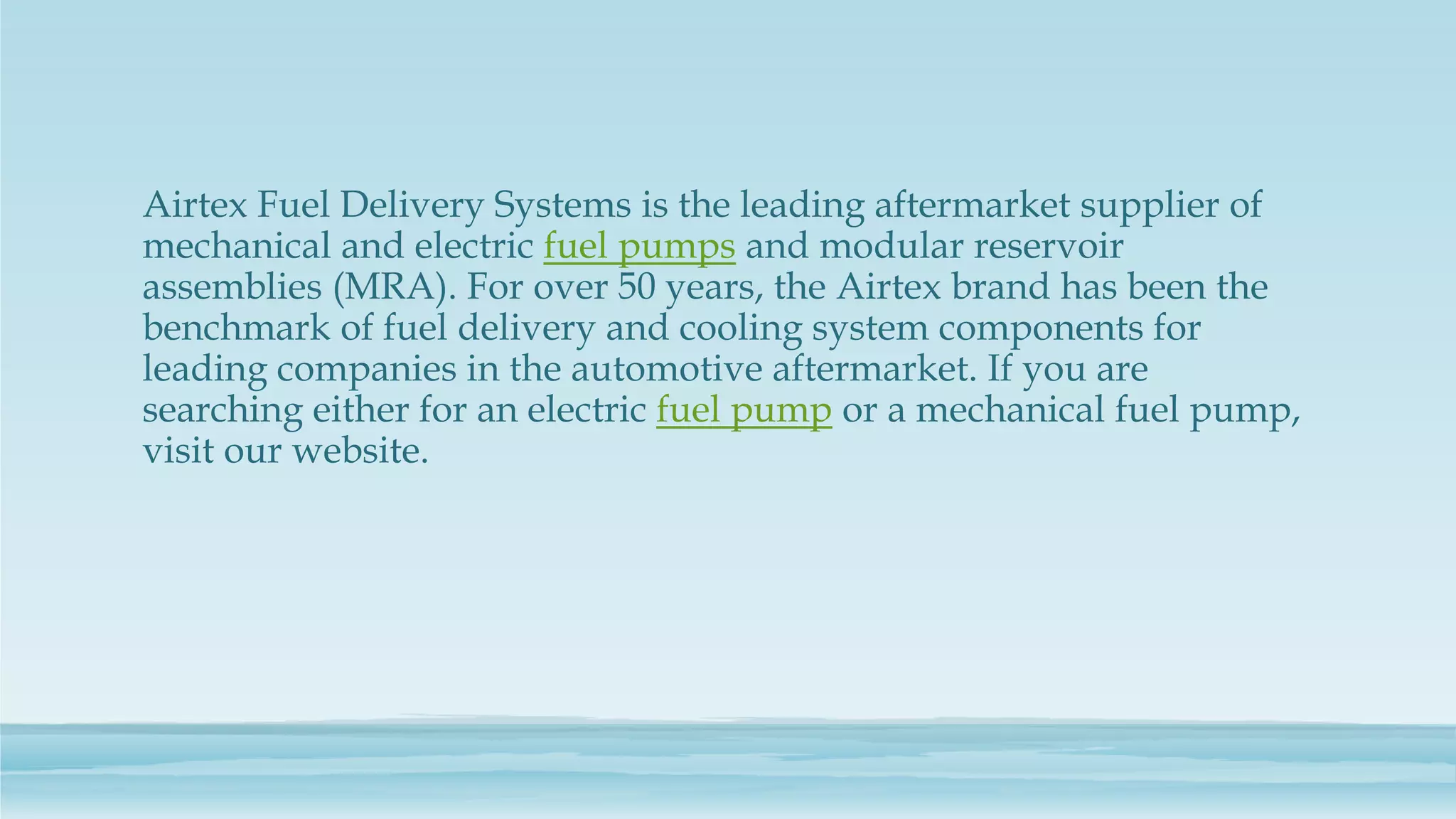 Airtex Fuel Delivery Systems is the leading aftermarket supplier of
mechanical and electric fuel pumps and modular reservoir
assemblies (MRA). For over 50 years, the Airtex brand has been the
benchmark of fuel delivery and cooling system components for
leading companies in the automotive aftermarket. If you are
searching either for an electric fuel pump or a mechanical fuel pump,
visit our website.
 