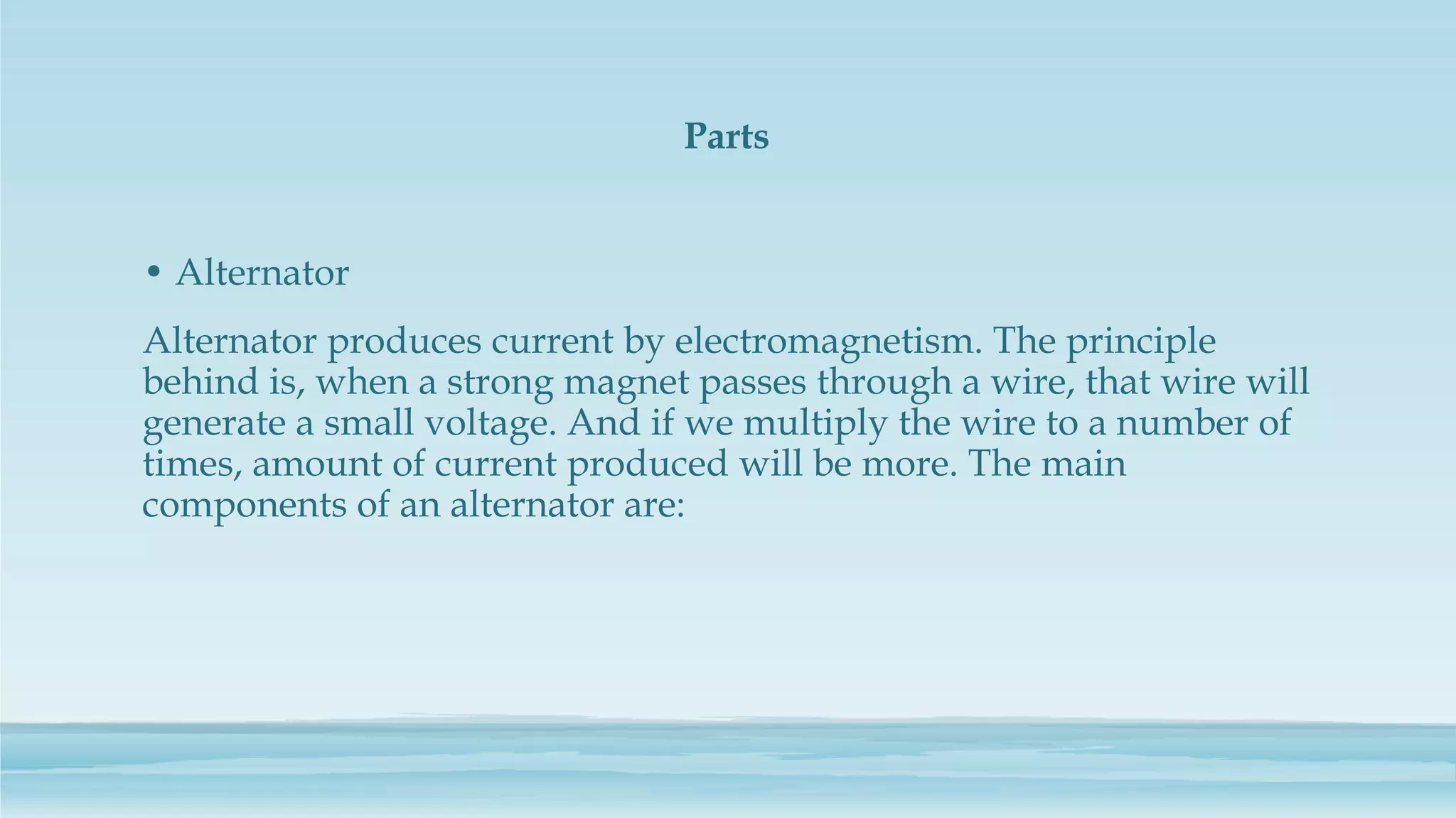 Parts
• Alternator
Alternator produces current by electromagnetism. The principle
behind is, when a strong magnet passes through a wire, that wire will
generate a small voltage. And if we multiply the wire to a number of
times, amount of current produced will be more. The main
components of an alternator are:
 