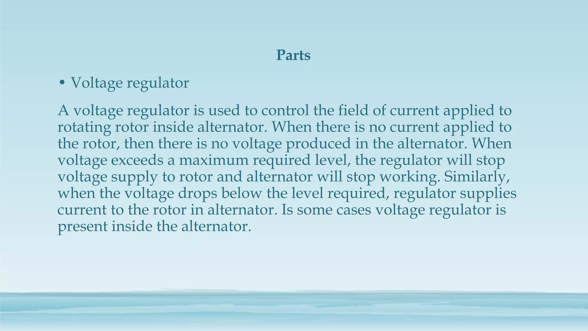 Parts
• Voltage regulator
A voltage regulator is used to control the field of current applied to
rotating rotor inside alternator. When there is no current applied to
the rotor, then there is no voltage produced in the alternator. When
voltage exceeds a maximum required level, the regulator will stop
voltage supply to rotor and alternator will stop working. Similarly,
when the voltage drops below the level required, regulator supplies
current to the rotor in alternator. Is some cases voltage regulator is
present inside the alternator.
 