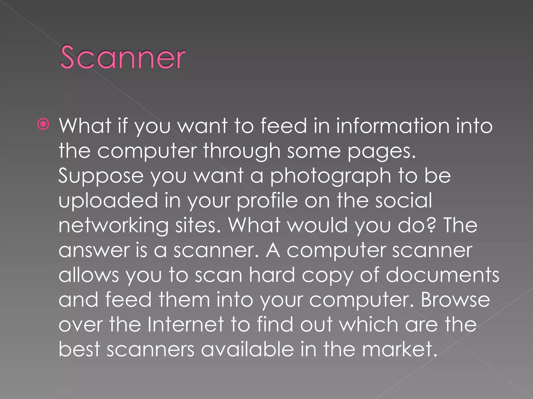    What if you want to feed in information into
    the computer through some pages.
    Suppose you want a photograph to be
    uploaded in your profile on the social
    networking sites. What would you do? The
    answer is a scanner. A computer scanner
    allows you to scan hard copy of documents
    and feed them into your computer. Browse
    over the Internet to find out which are the
    best scanners available in the market.
 