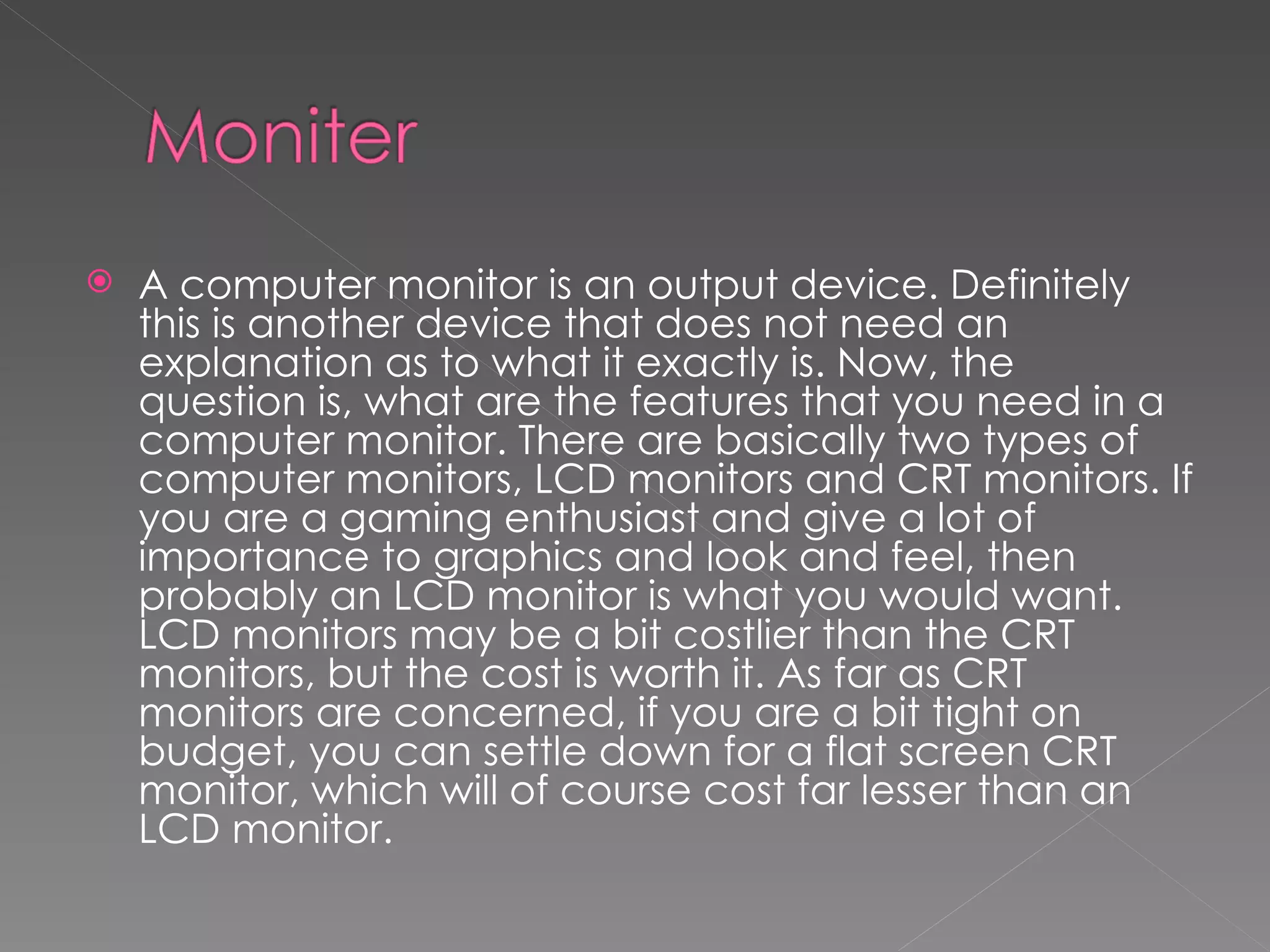    A computer monitor is an output device. Definitely
    this is another device that does not need an
    explanation as to what it exactly is. Now, the
    question is, what are the features that you need in a
    computer monitor. There are basically two types of
    computer monitors, LCD monitors and CRT monitors. If
    you are a gaming enthusiast and give a lot of
    importance to graphics and look and feel, then
    probably an LCD monitor is what you would want.
    LCD monitors may be a bit costlier than the CRT
    monitors, but the cost is worth it. As far as CRT
    monitors are concerned, if you are a bit tight on
    budget, you can settle down for a flat screen CRT
    monitor, which will of course cost far lesser than an
    LCD monitor.
 