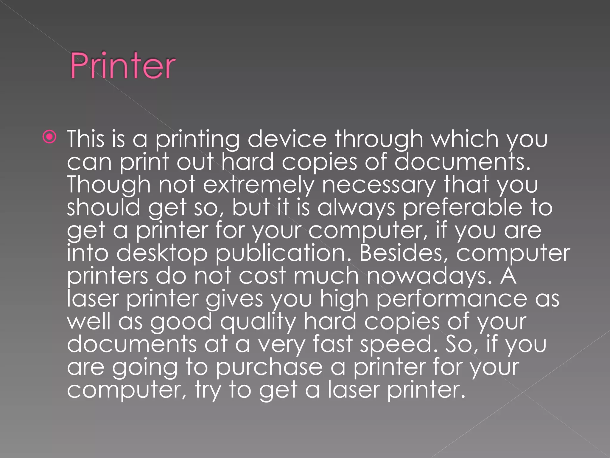    This is a printing device through which you
    can print out hard copies of documents.
    Though not extremely necessary that you
    should get so, but it is always preferable to
    get a printer for your computer, if you are
    into desktop publication. Besides, computer
    printers do not cost much nowadays. A
    laser printer gives you high performance as
    well as good quality hard copies of your
    documents at a very fast speed. So, if you
    are going to purchase a printer for your
    computer, try to get a laser printer.
 
