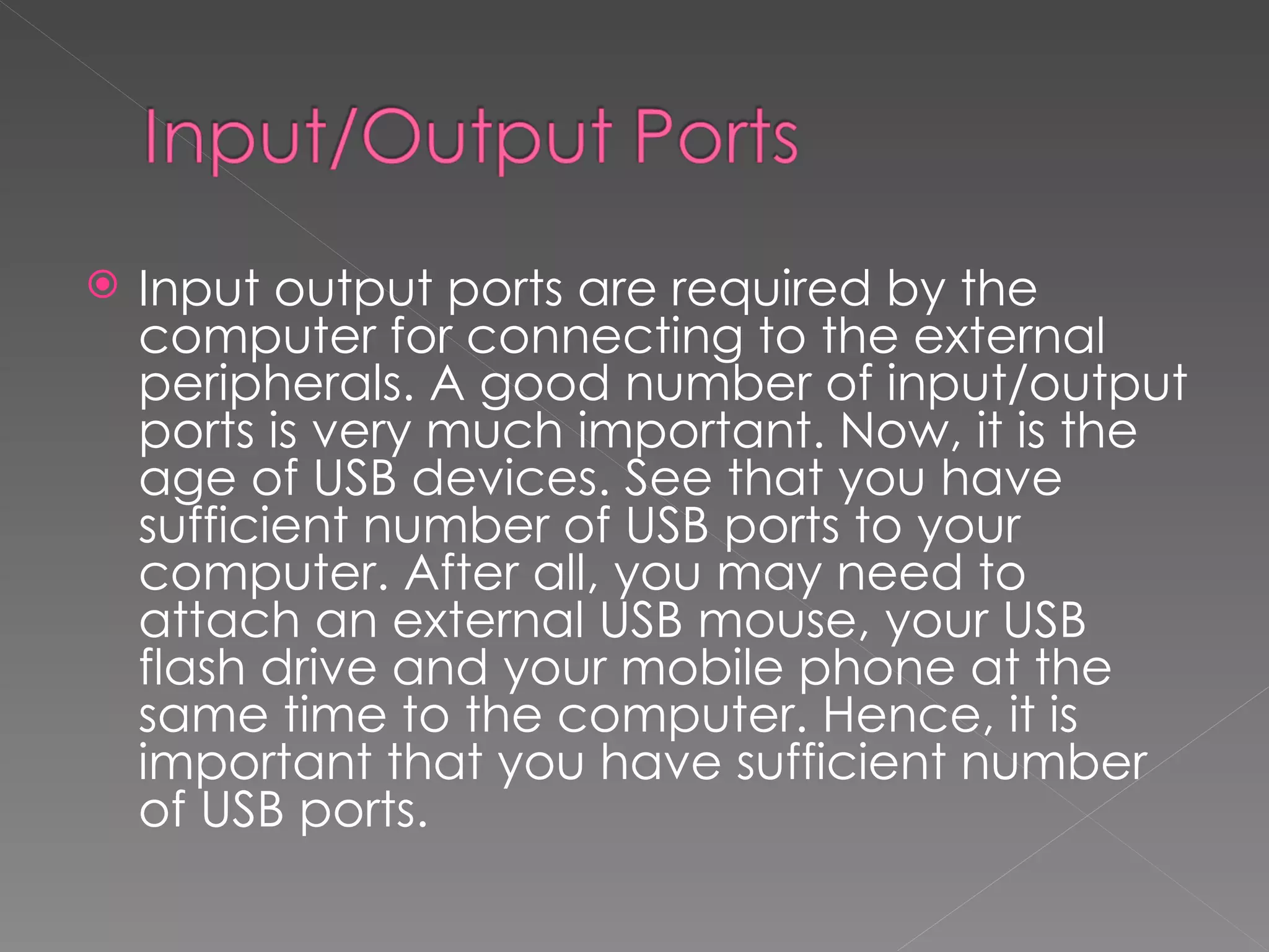    Input output ports are required by the
    computer for connecting to the external
    peripherals. A good number of input/output
    ports is very much important. Now, it is the
    age of USB devices. See that you have
    sufficient number of USB ports to your
    computer. After all, you may need to
    attach an external USB mouse, your USB
    flash drive and your mobile phone at the
    same time to the computer. Hence, it is
    important that you have sufficient number
    of USB ports.
 