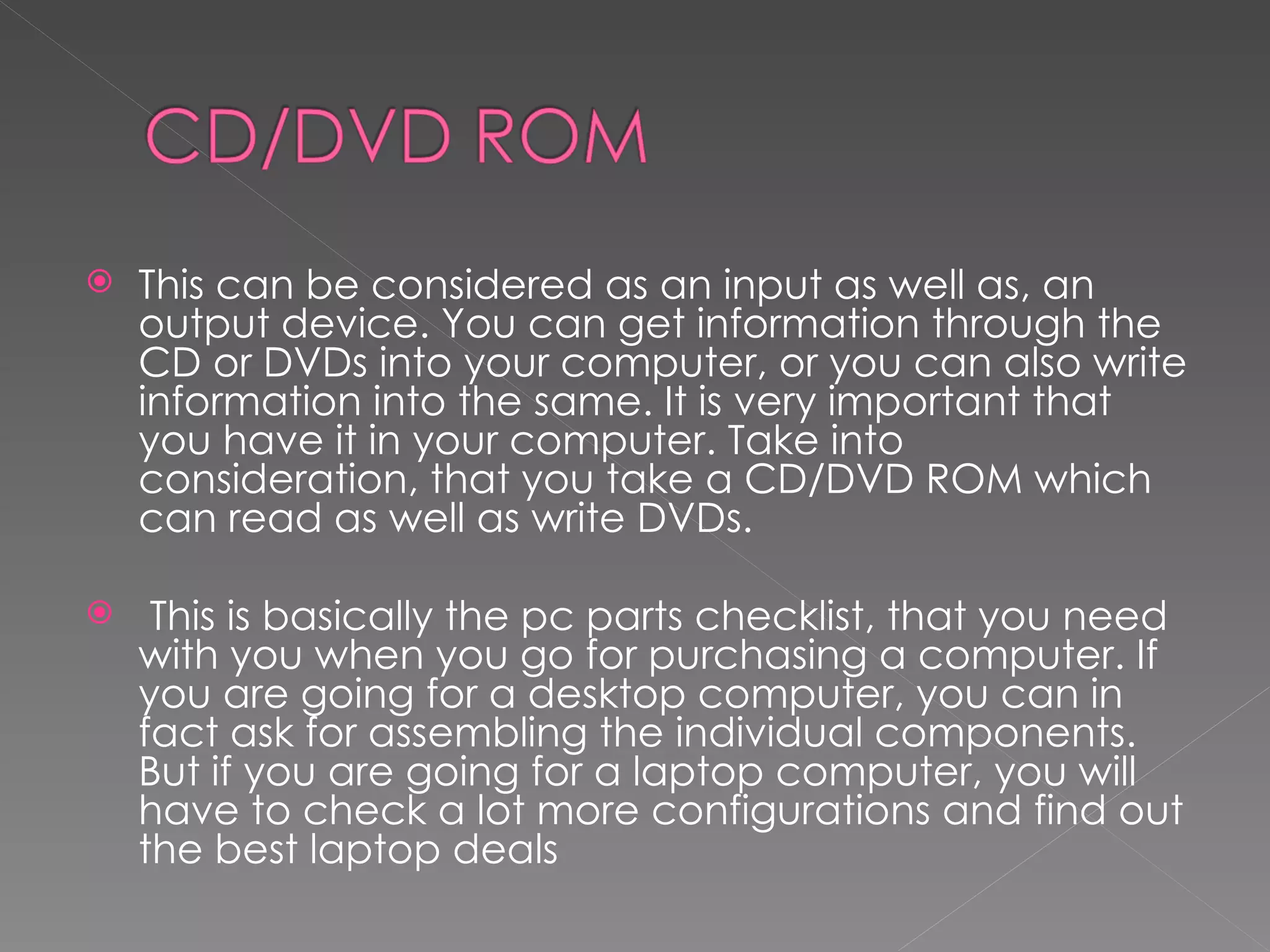    This can be considered as an input as well as, an
    output device. You can get information through the
    CD or DVDs into your computer, or you can also write
    information into the same. It is very important that
    you have it in your computer. Take into
    consideration, that you take a CD/DVD ROM which
    can read as well as write DVDs.

    This is basically the pc parts checklist, that you need
    with you when you go for purchasing a computer. If
    you are going for a desktop computer, you can in
    fact ask for assembling the individual components.
    But if you are going for a laptop computer, you will
    have to check a lot more configurations and find out
    the best laptop deals
 