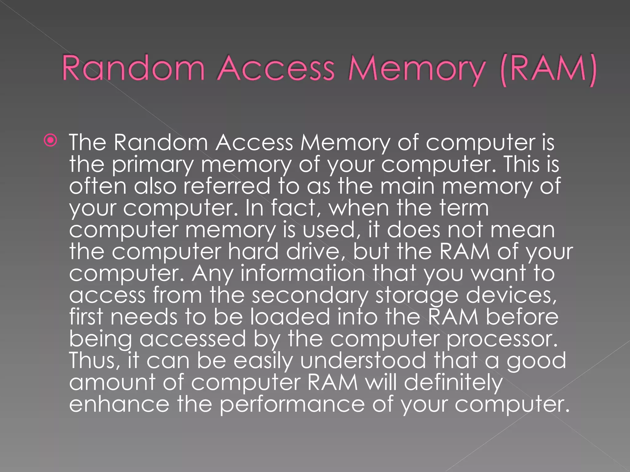   The Random Access Memory of computer is
    the primary memory of your computer. This is
    often also referred to as the main memory of
    your computer. In fact, when the term
    computer memory is used, it does not mean
    the computer hard drive, but the RAM of your
    computer. Any information that you want to
    access from the secondary storage devices,
    first needs to be loaded into the RAM before
    being accessed by the computer processor.
    Thus, it can be easily understood that a good
    amount of computer RAM will definitely
    enhance the performance of your computer.
 