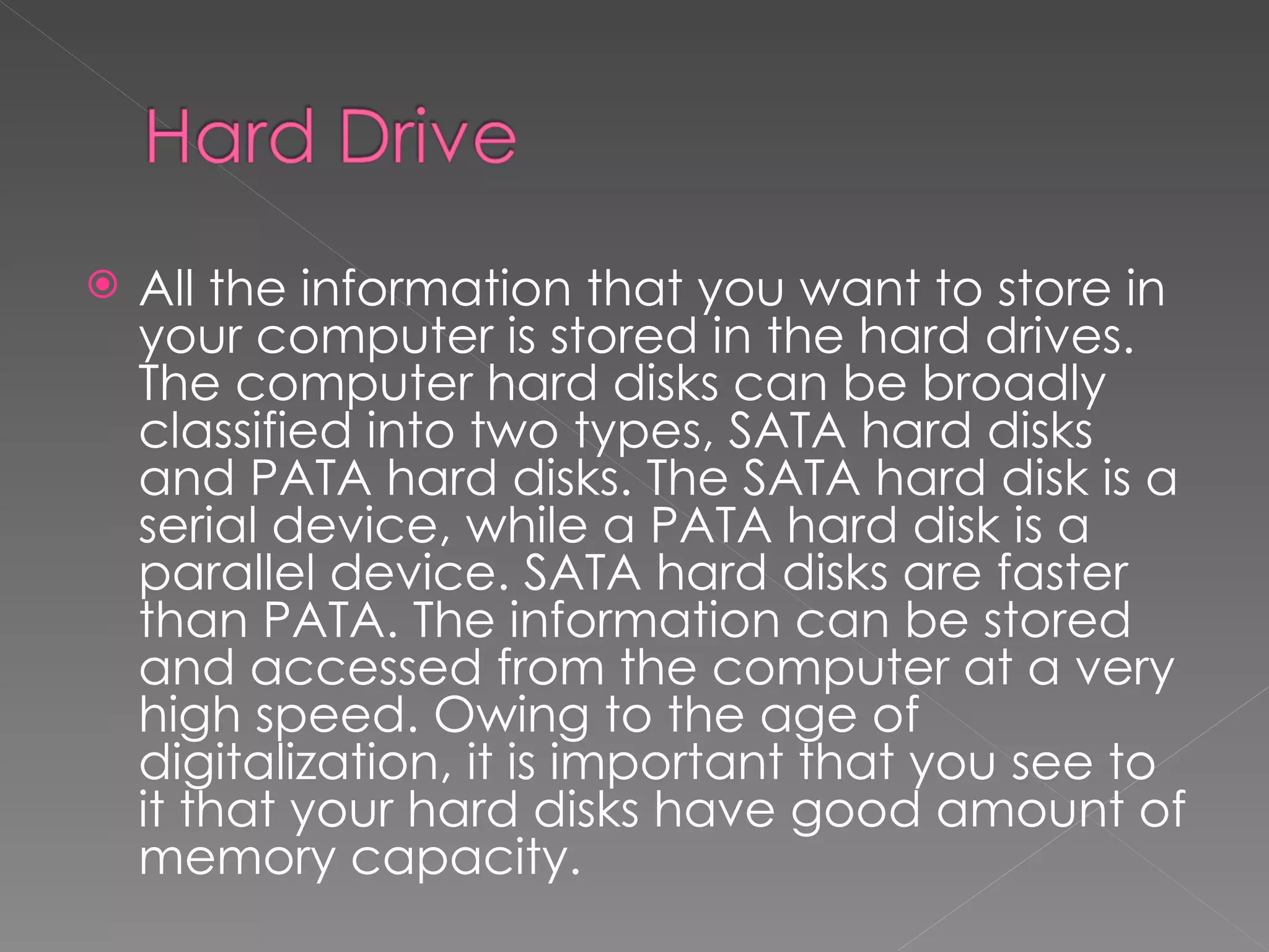    All the information that you want to store in
    your computer is stored in the hard drives.
    The computer hard disks can be broadly
    classified into two types, SATA hard disks
    and PATA hard disks. The SATA hard disk is a
    serial device, while a PATA hard disk is a
    parallel device. SATA hard disks are faster
    than PATA. The information can be stored
    and accessed from the computer at a very
    high speed. Owing to the age of
    digitalization, it is important that you see to
    it that your hard disks have good amount of
    memory capacity.
 