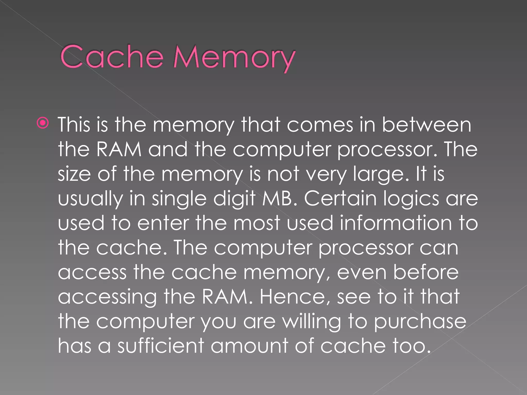    This is the memory that comes in between
    the RAM and the computer processor. The
    size of the memory is not very large. It is
    usually in single digit MB. Certain logics are
    used to enter the most used information to
    the cache. The computer processor can
    access the cache memory, even before
    accessing the RAM. Hence, see to it that
    the computer you are willing to purchase
    has a sufficient amount of cache too.
 