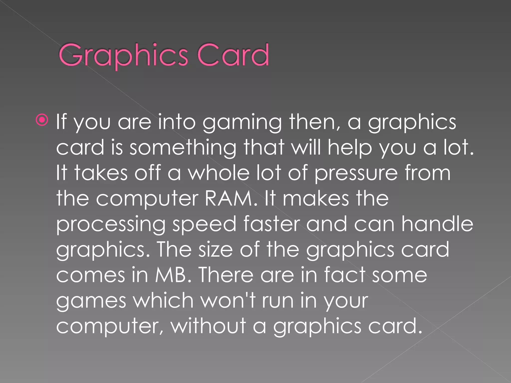    If you are into gaming then, a graphics
    card is something that will help you a lot.
    It takes off a whole lot of pressure from
    the computer RAM. It makes the
    processing speed faster and can handle
    graphics. The size of the graphics card
    comes in MB. There are in fact some
    games which won't run in your
    computer, without a graphics card.
 