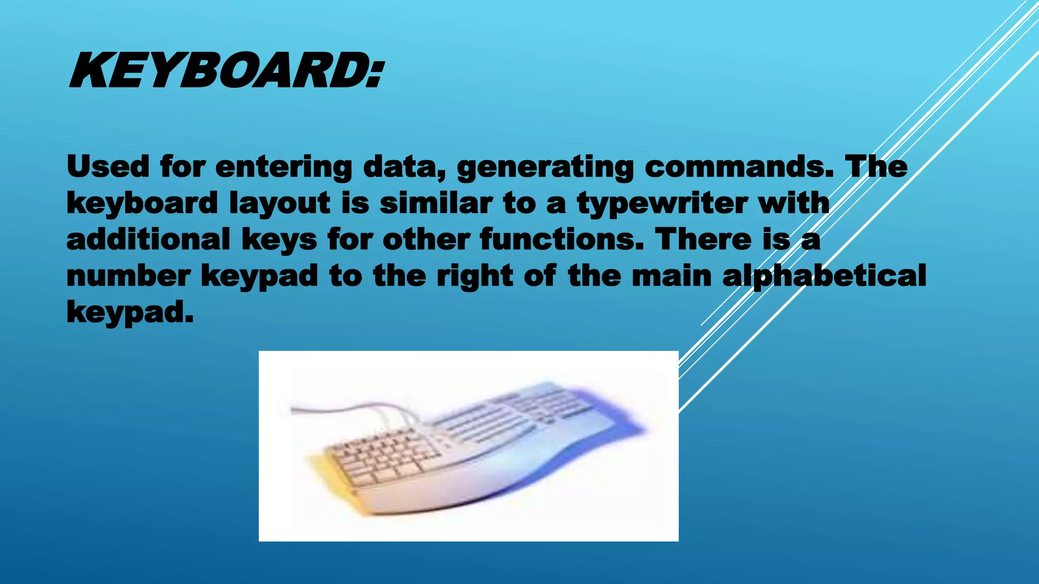 KEYBOARD:
Used for entering data, generating commands. The
keyboard layout is similar to a typewriter with
additional keys for other functions. There is a
number keypad to the right of the main alphabetical
keypad.
 
