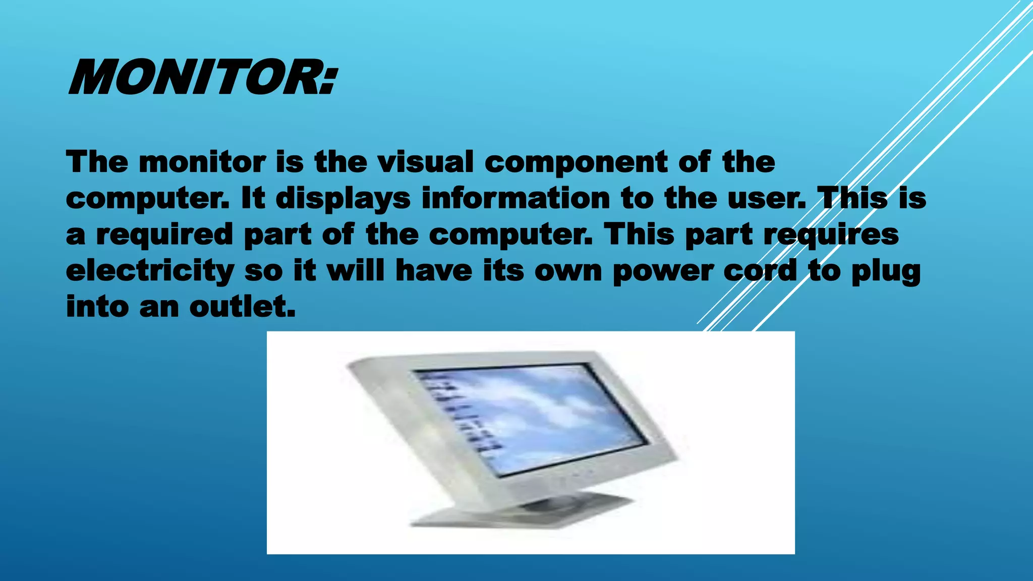 MONITOR:
The monitor is the visual component of the
computer. It displays information to the user. This is
a required part of the computer. This part requires
electricity so it will have its own power cord to plug
into an outlet.
 