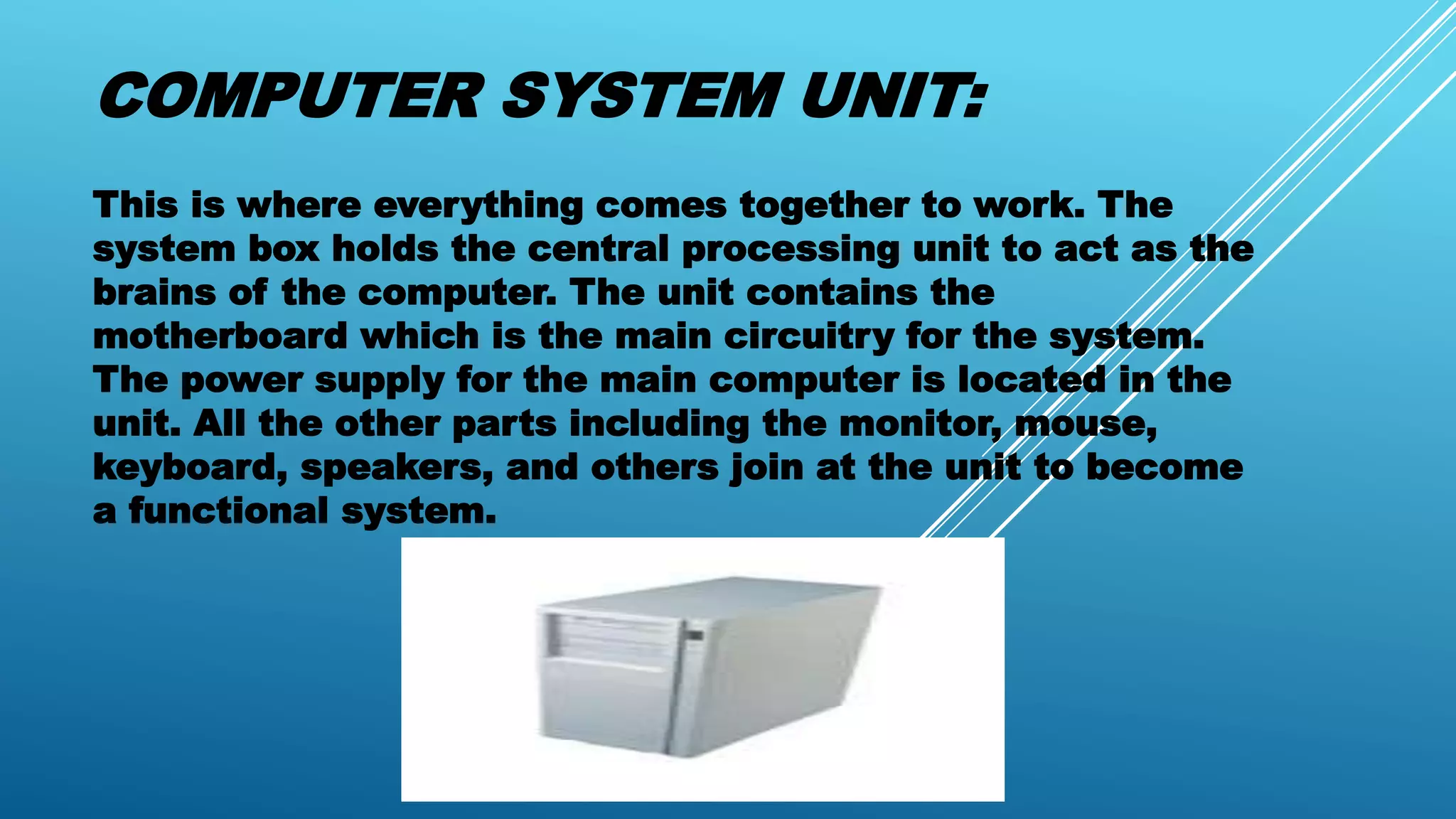 COMPUTER SYSTEM UNIT:
This is where everything comes together to work. The
system box holds the central processing unit to act as the
brains of the computer. The unit contains the
motherboard which is the main circuitry for the system.
The power supply for the main computer is located in the
unit. All the other parts including the monitor, mouse,
keyboard, speakers, and others join at the unit to become
a functional system.
 