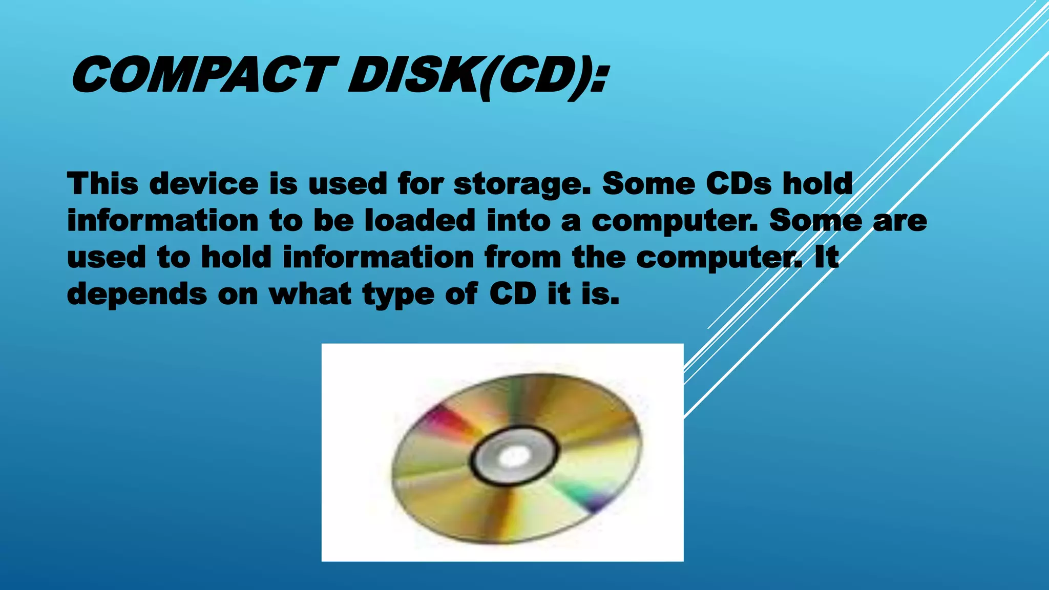 COMPACT DISK(CD):
This device is used for storage. Some CDs hold
information to be loaded into a computer. Some are
used to hold information from the computer. It
depends on what type of CD it is.
 