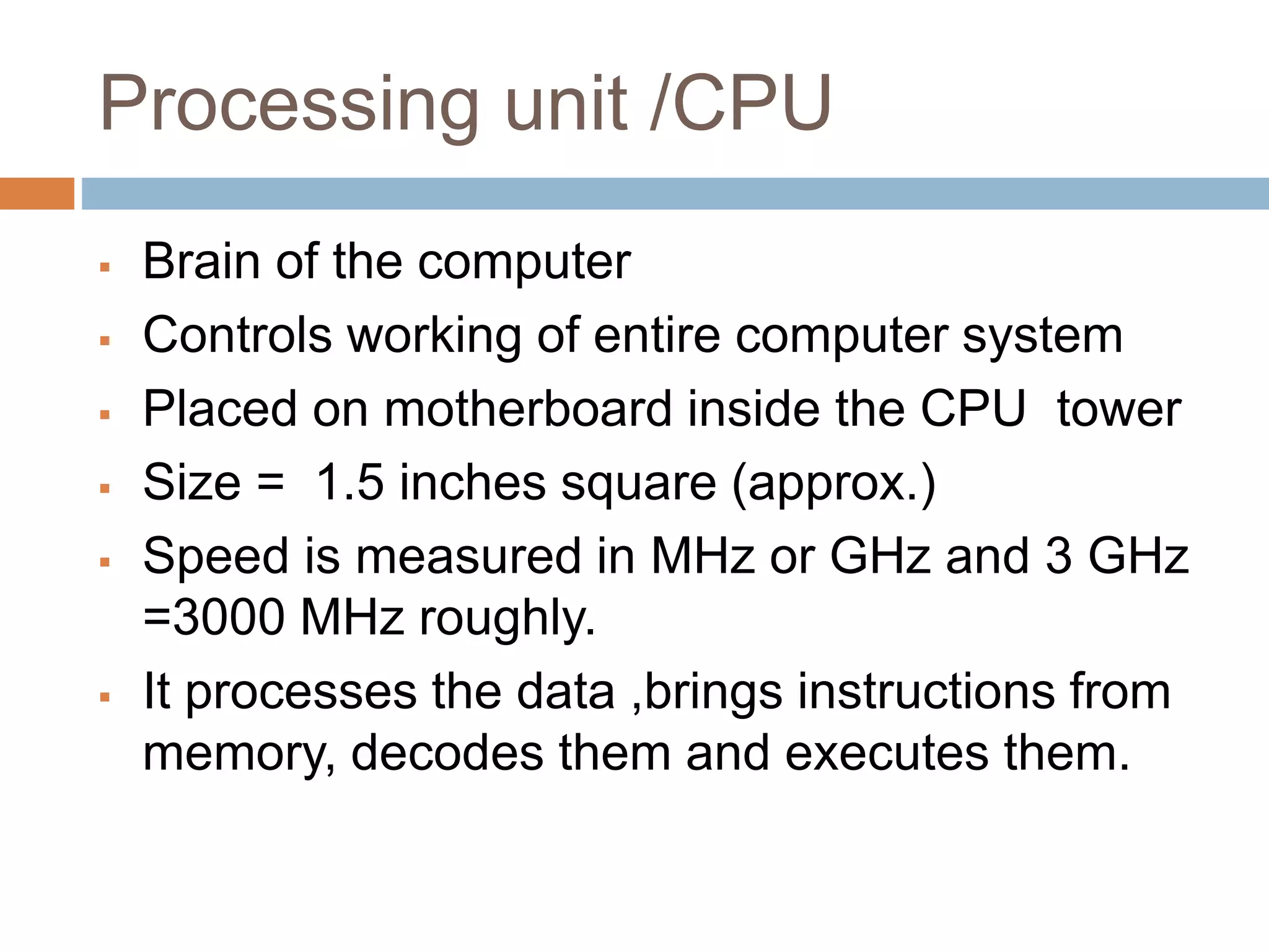 Processing unit /CPU
 Brain of the computer
 Controls working of entire computer system
 Placed on motherboard inside the CPU tower
 Size = 1.5 inches square (approx.)
 Speed is measured in MHz or GHz and 3 GHz
=3000 MHz roughly.
 It processes the data ,brings instructions from
memory, decodes them and executes them.
 