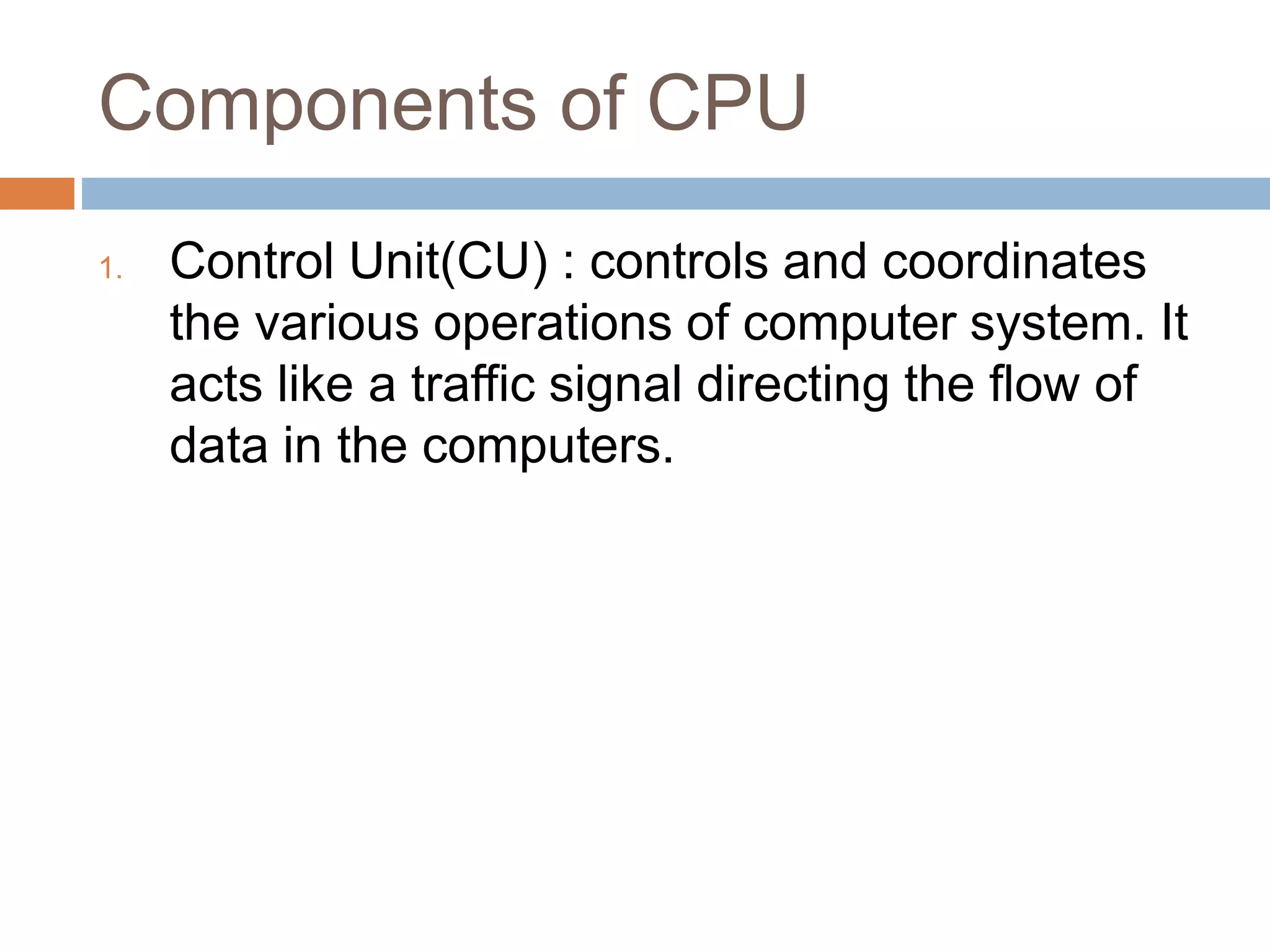Components of CPU
1. Control Unit(CU) : controls and coordinates
the various operations of computer system. It
acts like a traffic signal directing the flow of
data in the computers.
 