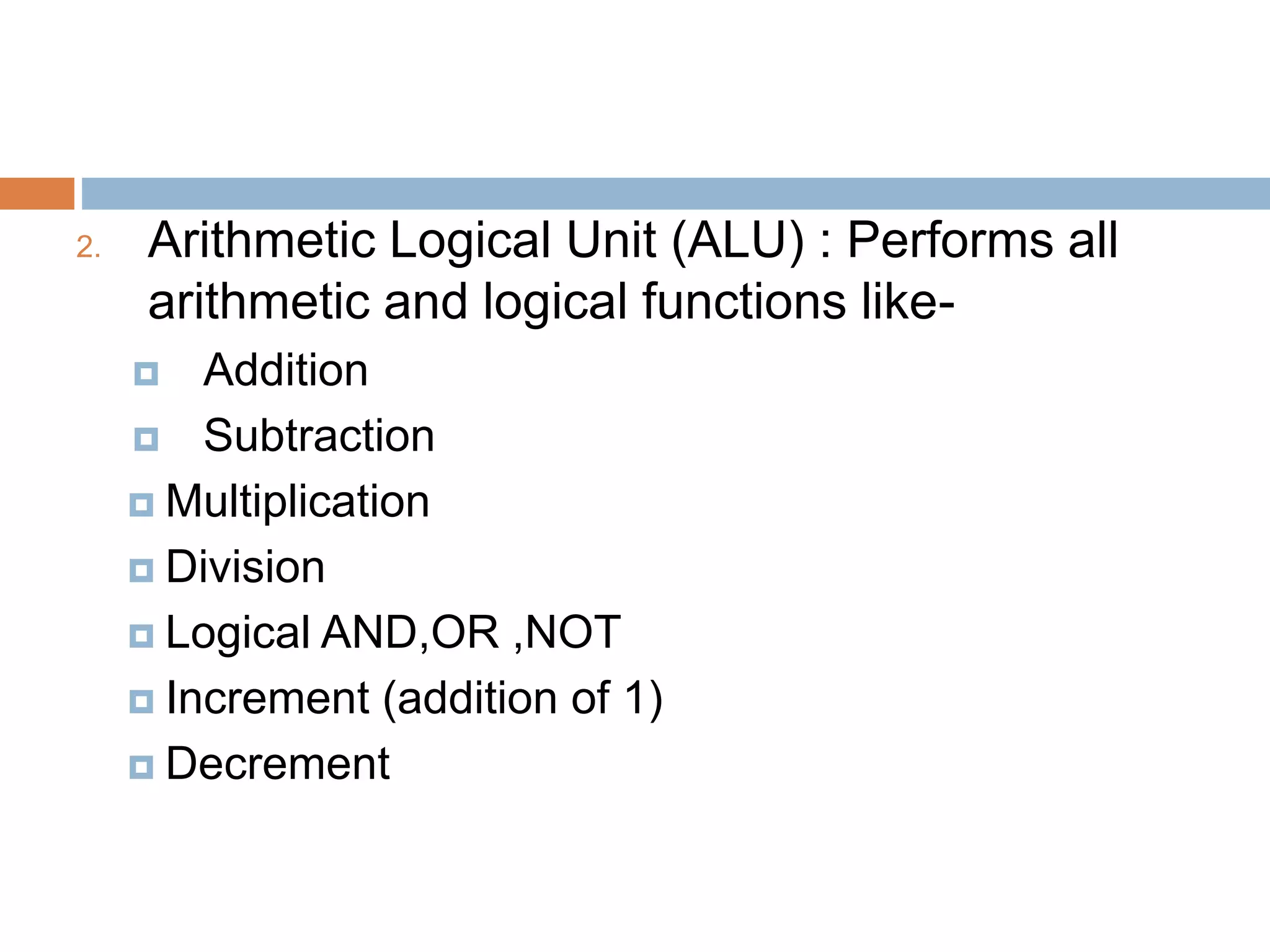 2. Arithmetic Logical Unit (ALU) : Performs all
arithmetic and logical functions like-
 Addition
 Subtraction
 Multiplication
 Division
 Logical AND,OR ,NOT
 Increment (addition of 1)
 Decrement
 