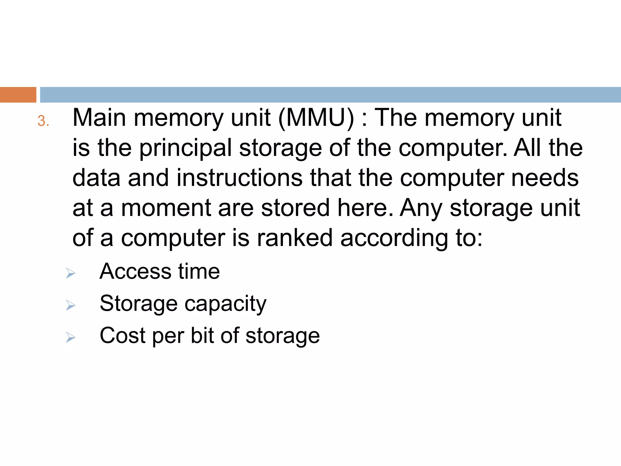3. Main memory unit (MMU) : The memory unit
is the principal storage of the computer. All the
data and instructions that the computer needs
at a moment are stored here. Any storage unit
of a computer is ranked according to:
 Access time
 Storage capacity
 Cost per bit of storage
 