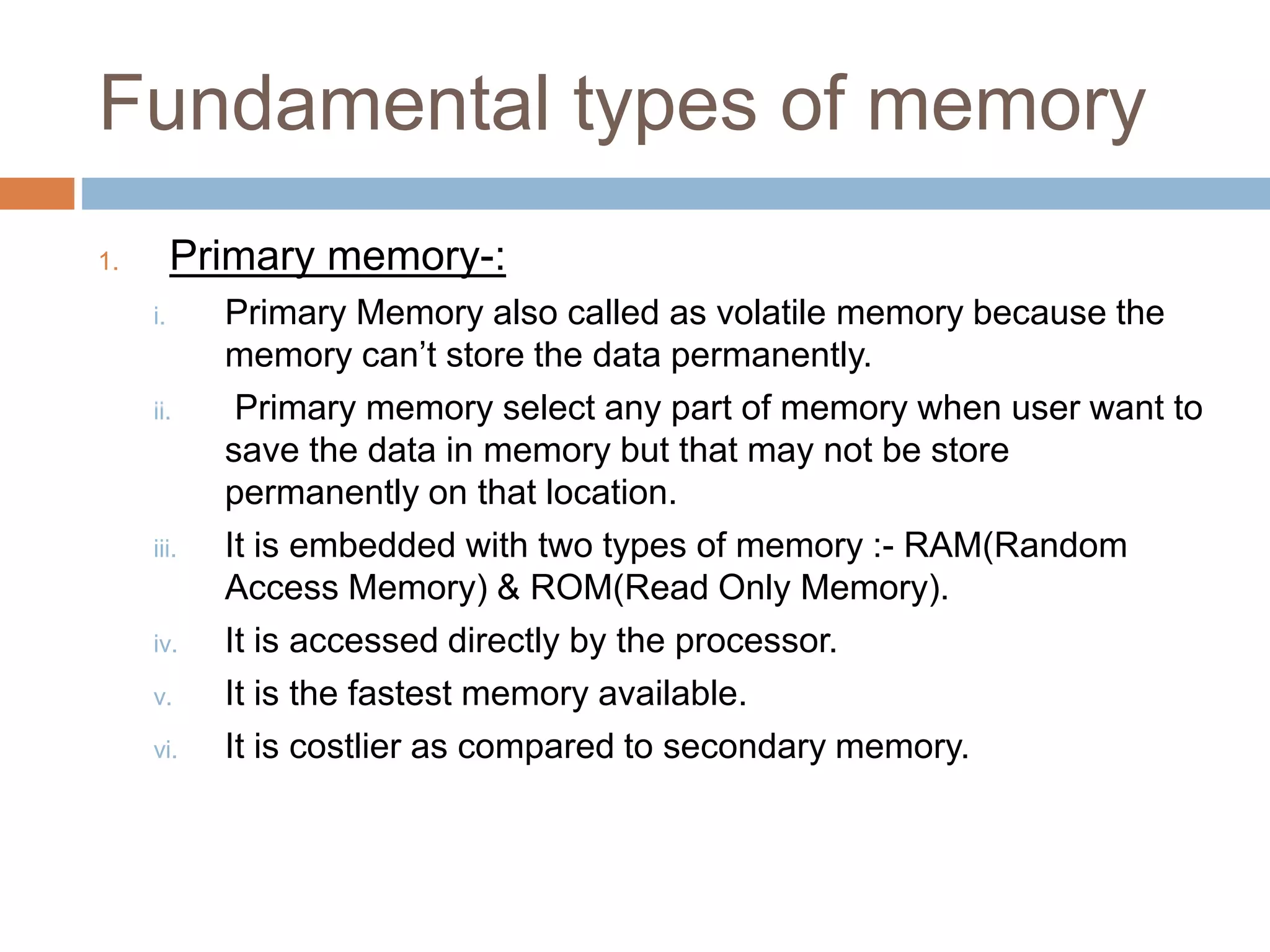 Fundamental types of memory
1. Primary memory-:
i. Primary Memory also called as volatile memory because the
memory can’t store the data permanently.
ii. Primary memory select any part of memory when user want to
save the data in memory but that may not be store
permanently on that location.
iii. It is embedded with two types of memory :- RAM(Random
Access Memory) & ROM(Read Only Memory).
iv. It is accessed directly by the processor.
v. It is the fastest memory available.
vi. It is costlier as compared to secondary memory.
 
