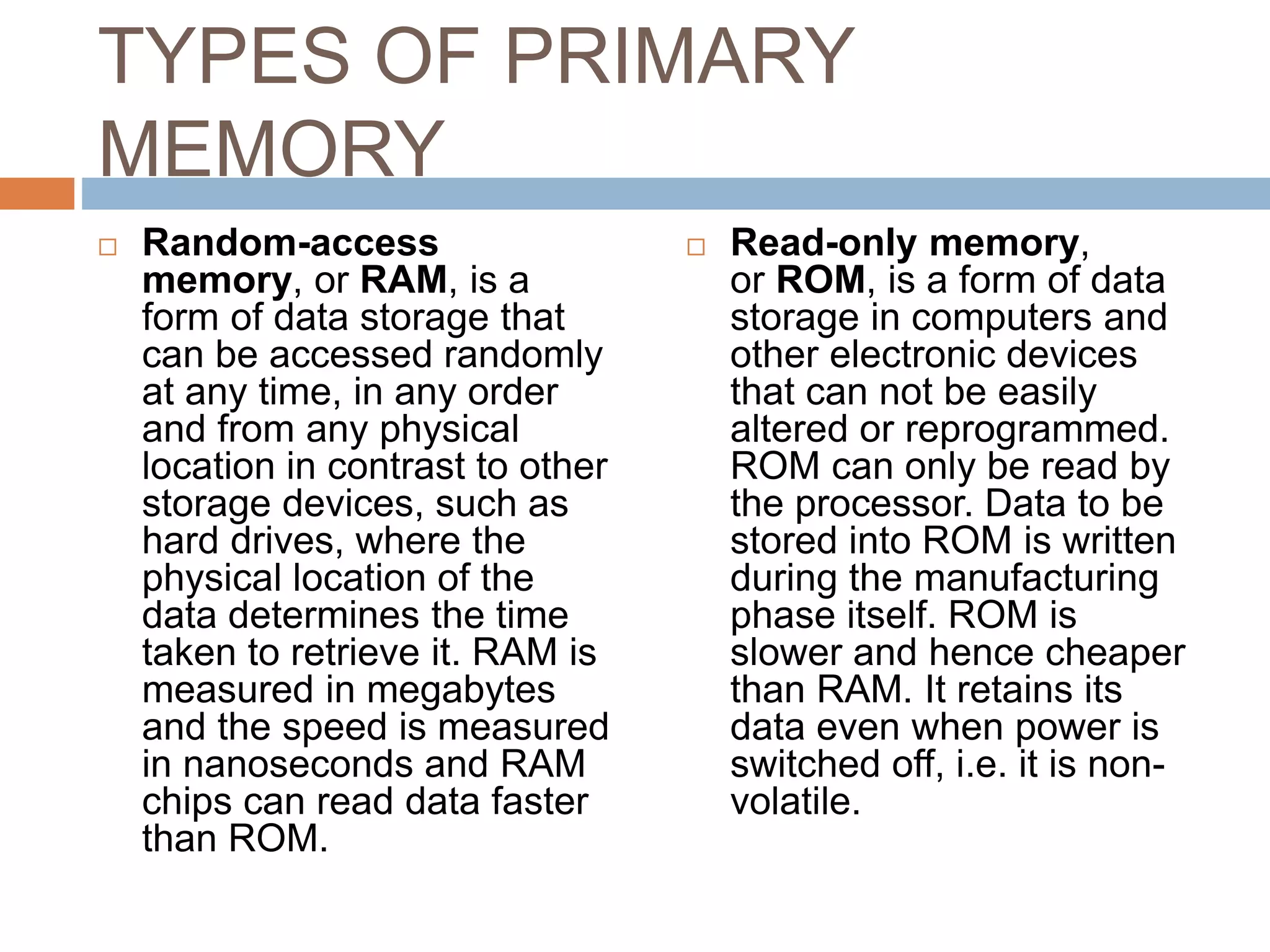 TYPES OF PRIMARY
MEMORY
 Random-access
memory, or RAM, is a
form of data storage that
can be accessed randomly
at any time, in any order
and from any physical
location in contrast to other
storage devices, such as
hard drives, where the
physical location of the
data determines the time
taken to retrieve it. RAM is
measured in megabytes
and the speed is measured
in nanoseconds and RAM
chips can read data faster
than ROM.
 Read-only memory,
or ROM, is a form of data
storage in computers and
other electronic devices
that can not be easily
altered or reprogrammed.
ROM can only be read by
the processor. Data to be
stored into ROM is written
during the manufacturing
phase itself. ROM is
slower and hence cheaper
than RAM. It retains its
data even when power is
switched off, i.e. it is non-
volatile.
 