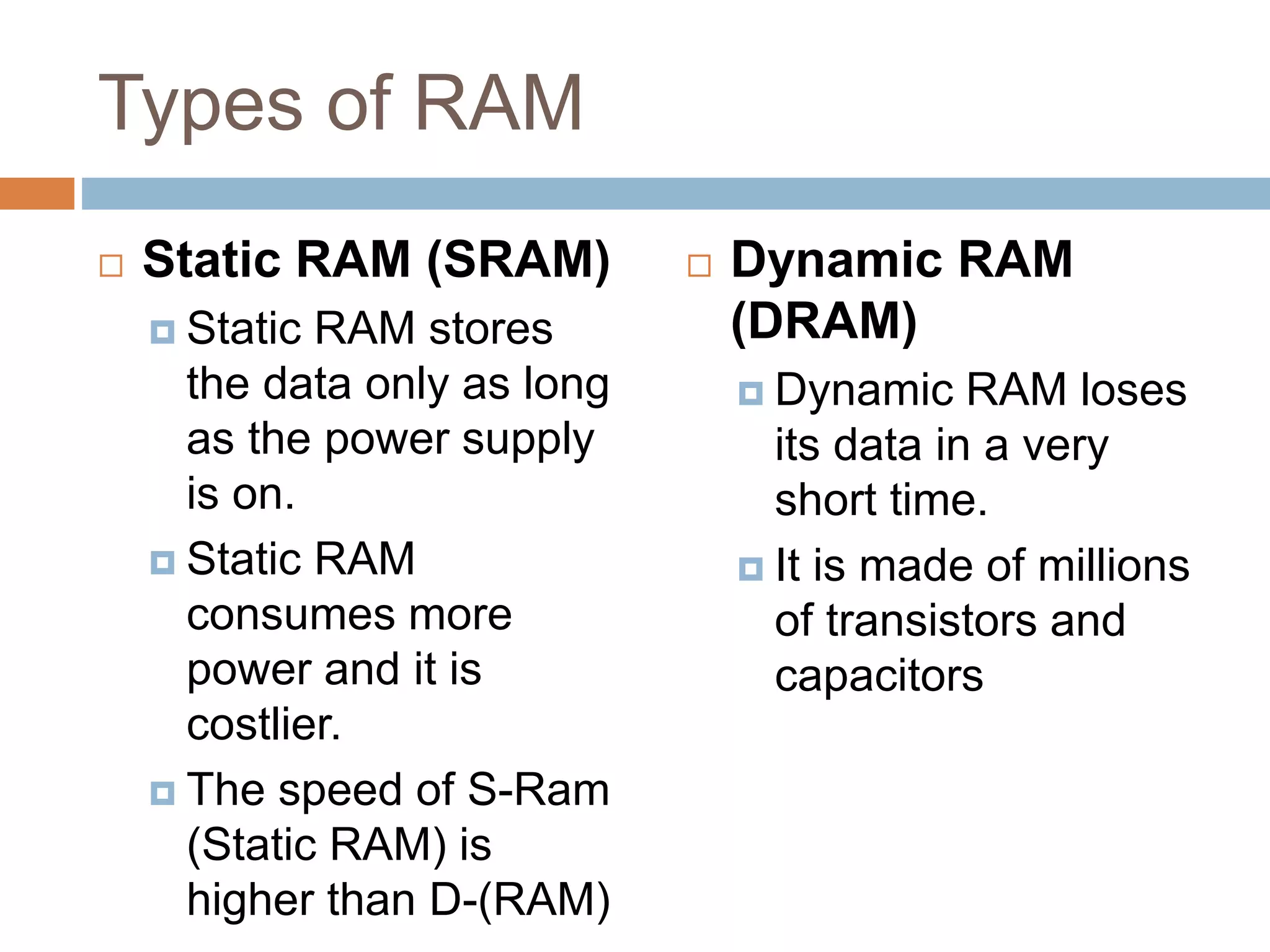 Types of RAM
 Static RAM (SRAM)
 Static RAM stores
the data only as long
as the power supply
is on.
 Static RAM
consumes more
power and it is
costlier.
 The speed of S-Ram
(Static RAM) is
higher than D-(RAM)
 Dynamic RAM
(DRAM)
 Dynamic RAM loses
its data in a very
short time.
 It is made of millions
of transistors and
capacitors
 