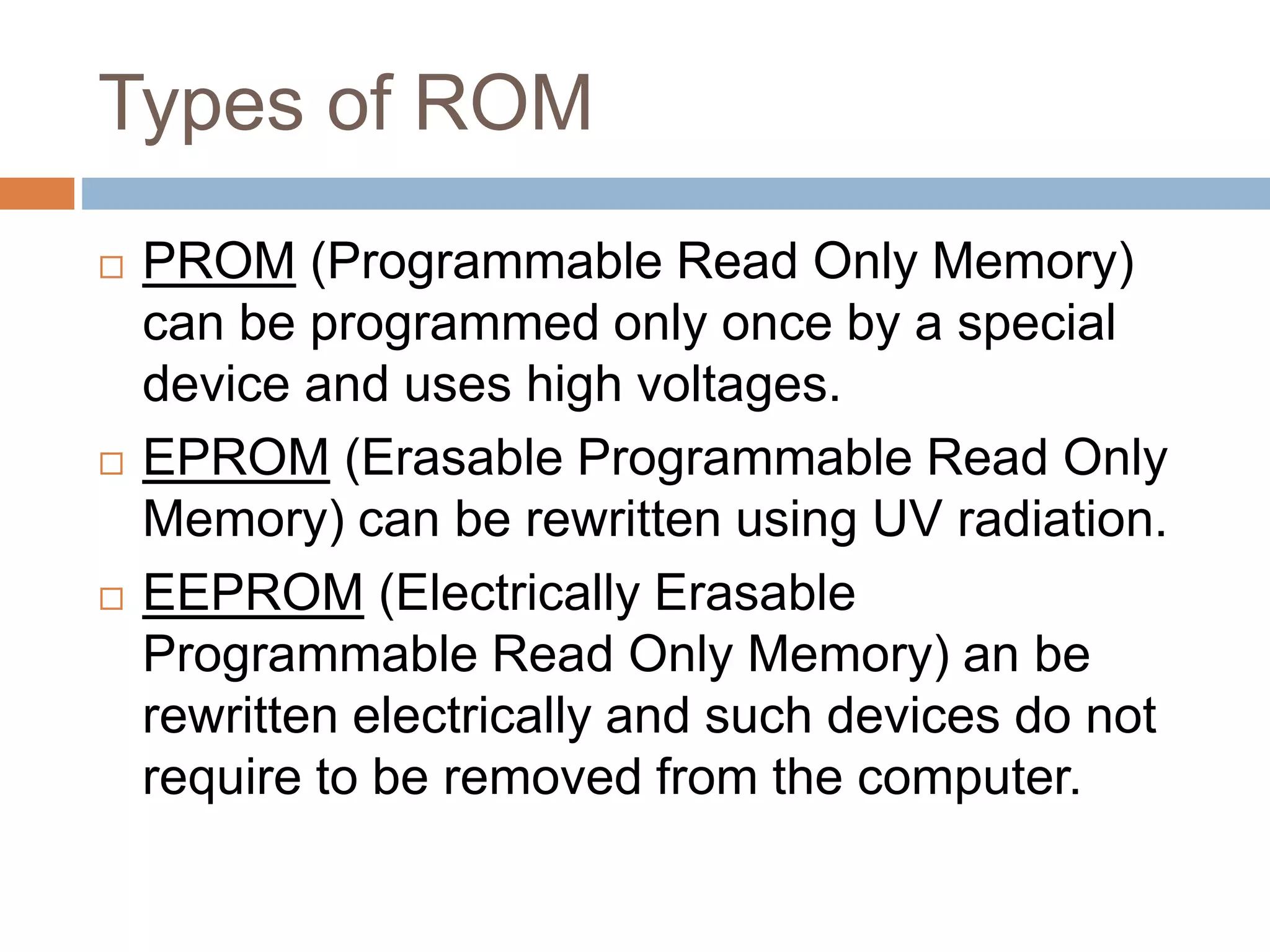 Types of ROM
 PROM (Programmable Read Only Memory)
can be programmed only once by a special
device and uses high voltages.
 EPROM (Erasable Programmable Read Only
Memory) can be rewritten using UV radiation.
 EEPROM (Electrically Erasable
Programmable Read Only Memory) an be
rewritten electrically and such devices do not
require to be removed from the computer.
 