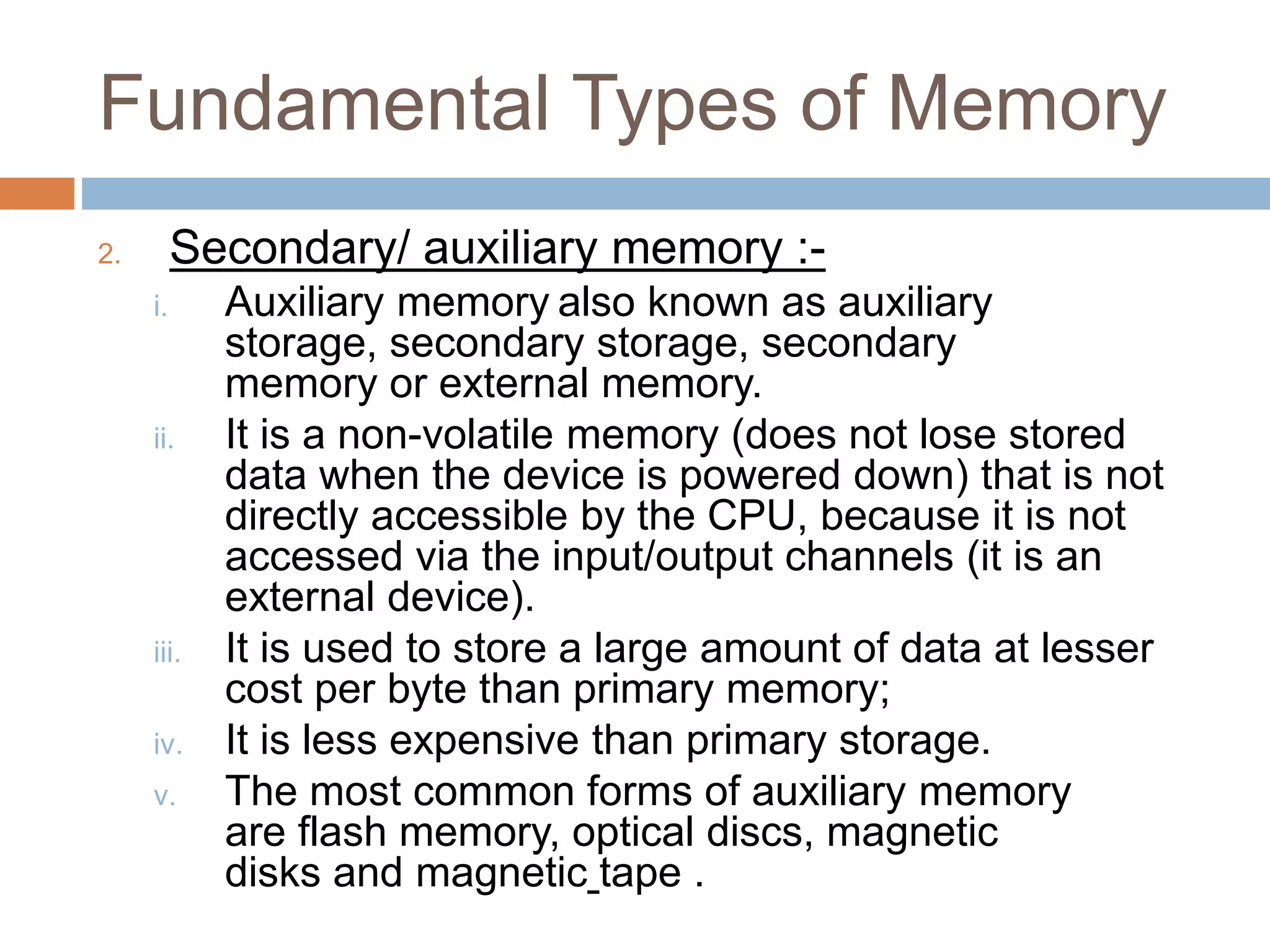Fundamental Types of Memory
2. Secondary/ auxiliary memory :-
i. Auxiliary memory also known as auxiliary
storage, secondary storage, secondary
memory or external memory.
ii. It is a non-volatile memory (does not lose stored
data when the device is powered down) that is not
directly accessible by the CPU, because it is not
accessed via the input/output channels (it is an
external device).
iii. It is used to store a large amount of data at lesser
cost per byte than primary memory;
iv. It is less expensive than primary storage.
v. The most common forms of auxiliary memory
are flash memory, optical discs, magnetic
disks and magnetic tape .
 